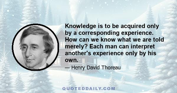 Knowledge is to be acquired only by a corresponding experience. How can we know what we are told merely? Each man can interpret another's experience only by his own.