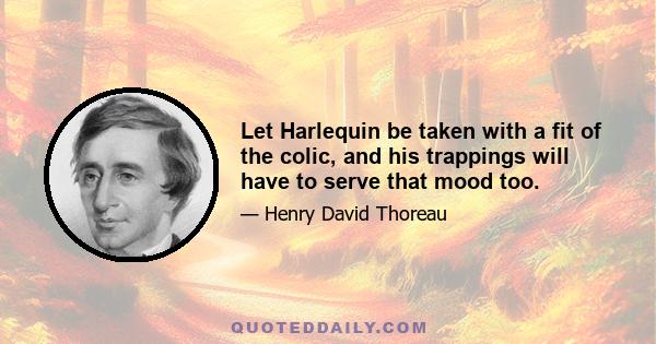 Let Harlequin be taken with a fit of the colic, and his trappings will have to serve that mood too.