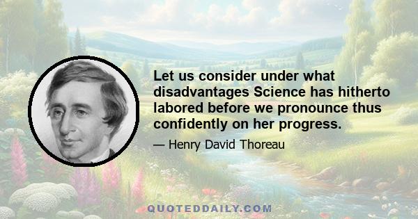 Let us consider under what disadvantages Science has hitherto labored before we pronounce thus confidently on her progress.