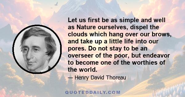 Let us first be as simple and well as Nature ourselves, dispel the clouds which hang over our brows, and take up a little life into our pores. Do not stay to be an overseer of the poor, but endeavor to become one of the 