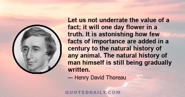 Let us not underrate the value of a fact; it will one day flower in a truth. It is astonishing how few facts of importance are added in a century to the natural history of any animal. The natural history of man himself