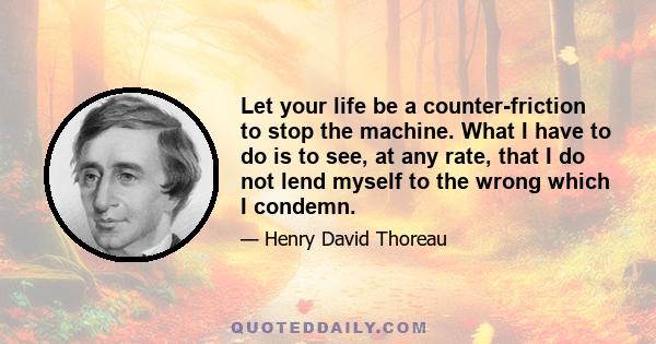 Let your life be a counter-friction to stop the machine. What I have to do is to see, at any rate, that I do not lend myself to the wrong which I condemn.