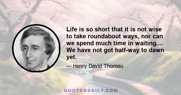 Life is so short that it is not wise to take roundabout ways, nor can we spend much time in waiting.... We have not got half-way to dawn yet.