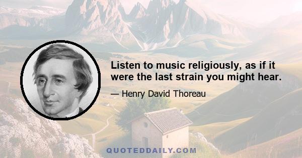 Listen to music religiously, as if it were the last strain you might hear.