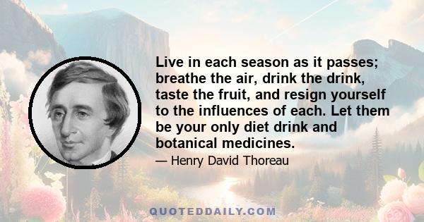 Live in each season as it passes; breathe the air, drink the drink, taste the fruit, and resign yourself to the influences of each. Let them be your only diet drink and botanical medicines.