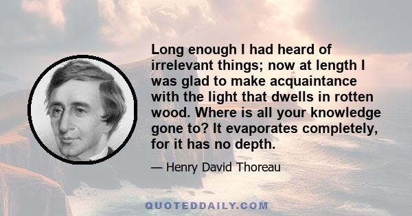 Long enough I had heard of irrelevant things; now at length I was glad to make acquaintance with the light that dwells in rotten wood. Where is all your knowledge gone to? It evaporates completely, for it has no depth.