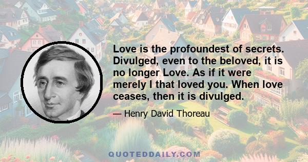 Love is the profoundest of secrets. Divulged, even to the beloved, it is no longer Love. As if it were merely I that loved you. When love ceases, then it is divulged.