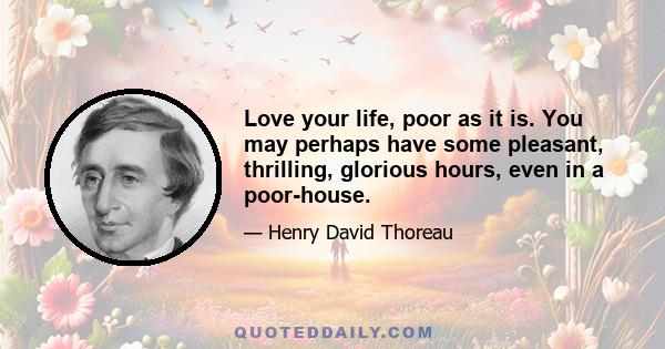 Love your life, poor as it is. You may perhaps have some pleasant, thrilling, glorious hours, even in a poor-house.