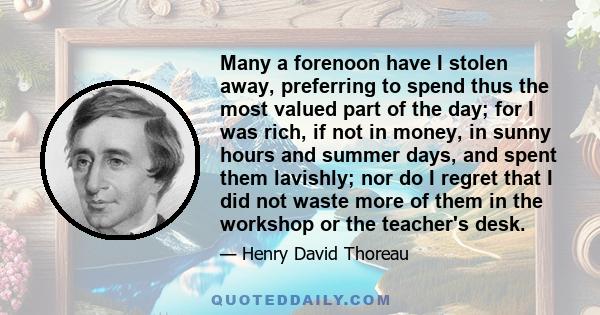 Many a forenoon have I stolen away, preferring to spend thus the most valued part of the day; for I was rich, if not in money, in sunny hours and summer days, and spent them lavishly; nor do I regret that I did not