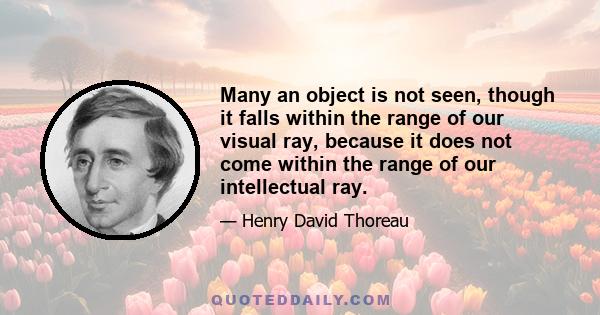 Many an object is not seen, though it falls within the range of our visual ray, because it does not come within the range of our intellectual ray.