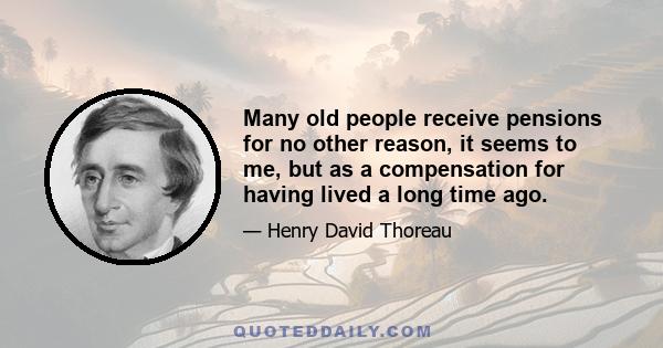 Many old people receive pensions for no other reason, it seems to me, but as a compensation for having lived a long time ago.