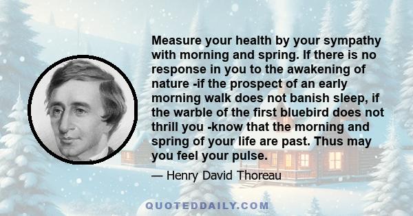 Measure your health by your sympathy with morning and spring. If there is no response in you to the awakening of nature -if the prospect of an early morning walk does not banish sleep, if the warble of the first