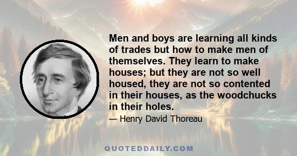 Men and boys are learning all kinds of trades but how to make men of themselves. They learn to make houses; but they are not so well housed, they are not so contented in their houses, as the woodchucks in their holes.