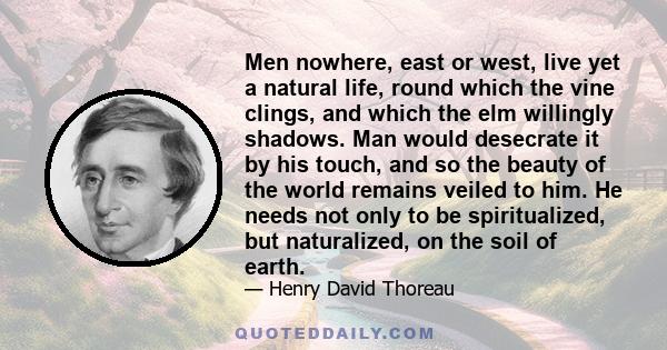 Men nowhere, east or west, live yet a natural life, round which the vine clings, and which the elm willingly shadows. Man would desecrate it by his touch, and so the beauty of the world remains veiled to him. He needs