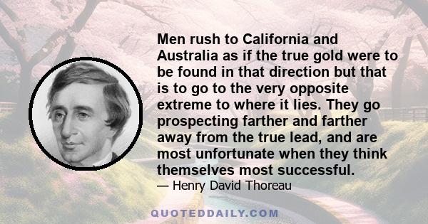 Men rush to California and Australia as if the true gold were to be found in that direction but that is to go to the very opposite extreme to where it lies. They go prospecting farther and farther away from the true