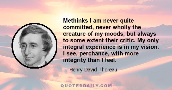 Methinks I am never quite committed, never wholly the creature of my moods, but always to some extent their critic. My only integral experience is in my vision. I see, perchance, with more integrity than I feel.