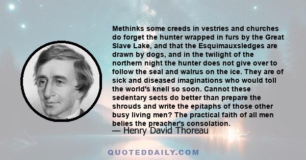 Methinks some creeds in vestries and churches do forget the hunter wrapped in furs by the Great Slave Lake, and that the Esquimauxsledges are drawn by dogs, and in the twilight of the northern night the hunter does not