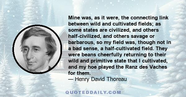 Mine was, as it were, the connecting link between wild and cultivated fields; as some states are civilized, and others half-civilized, and others savage or barbarous, so my field was, though not in a bad sense, a