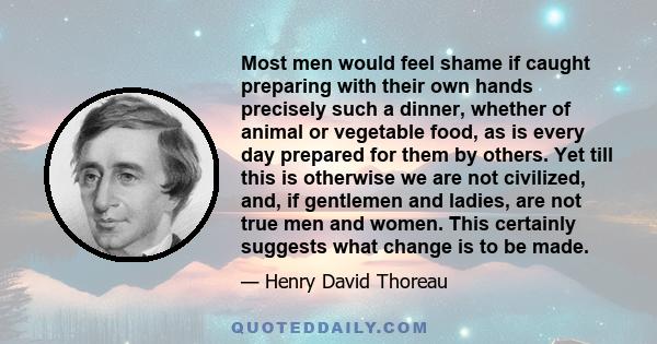 Most men would feel shame if caught preparing with their own hands precisely such a dinner, whether of animal or vegetable food, as is every day prepared for them by others. Yet till this is otherwise we are not