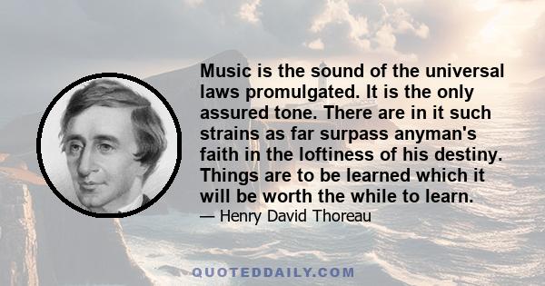 Music is the sound of the universal laws promulgated. It is the only assured tone. There are in it such strains as far surpass anyman's faith in the loftiness of his destiny. Things are to be learned which it will be