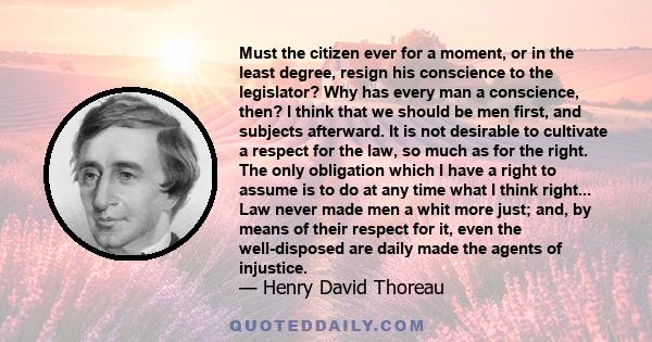 Must the citizen ever for a moment, or in the least degree, resign his conscience to the legislator? Why has every man a conscience, then? I think that we should be men first, and subjects afterward. It is not desirable 