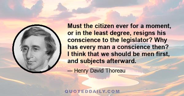 Must the citizen ever for a moment, or in the least degree, resigns his conscience to the legislator? Why has every man a conscience then? I think that we should be men first, and subjects afterward.