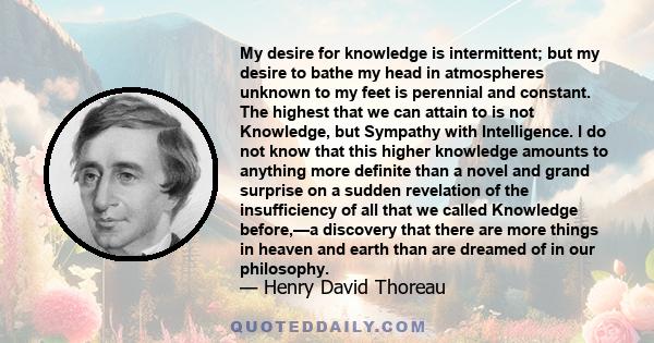 My desire for knowledge is intermittent; but my desire to bathe my head in atmospheres unknown to my feet is perennial and constant. The highest that we can attain to is not Knowledge, but Sympathy with Intelligence. I