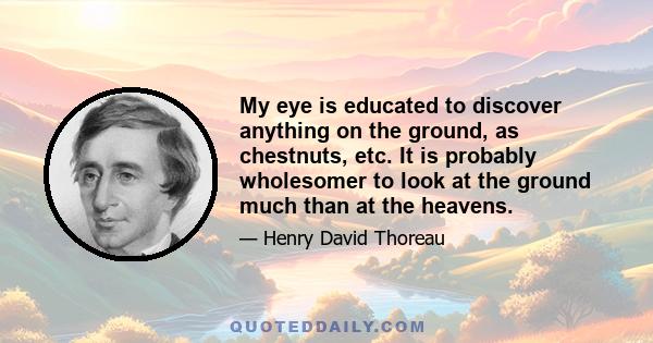 My eye is educated to discover anything on the ground, as chestnuts, etc. It is probably wholesomer to look at the ground much than at the heavens.