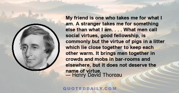 My friend is one who takes me for what I am. A stranger takes me for something else than what I am. . . . What men call social virtues, good fellowship, is commonly but the virtue of pigs in a litter which lie close