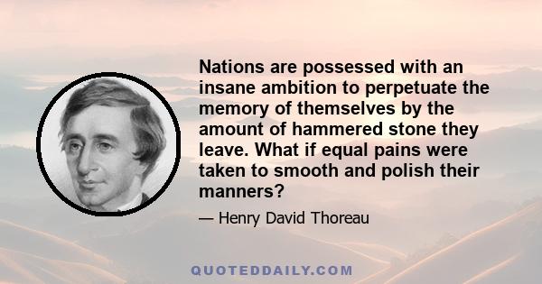 Nations are possessed with an insane ambition to perpetuate the memory of themselves by the amount of hammered stone they leave. What if equal pains were taken to smooth and polish their manners?