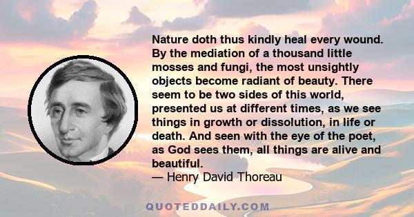 Nature doth thus kindly heal every wound. By the mediation of a thousand little mosses and fungi, the most unsightly objects become radiant of beauty. There seem to be two sides of this world, presented us at different