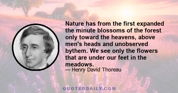 Nature has from the first expanded the minute blossoms of the forest only toward the heavens, above men's heads and unobserved bythem. We see only the flowers that are under our feet in the meadows.