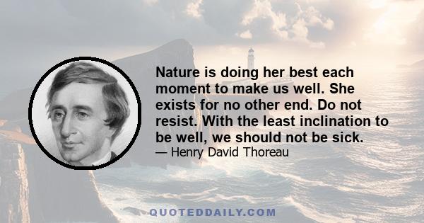 Nature is doing her best each moment to make us well. She exists for no other end. Do not resist. With the least inclination to be well, we should not be sick.