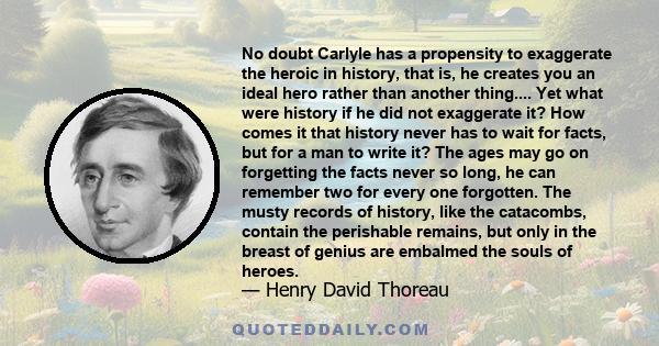 No doubt Carlyle has a propensity to exaggerate the heroic in history, that is, he creates you an ideal hero rather than another thing.... Yet what were history if he did not exaggerate it? How comes it that history