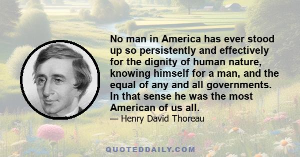 No man in America has ever stood up so persistently and effectively for the dignity of human nature, knowing himself for a man, and the equal of any and all governments. In that sense he was the most American of us all.