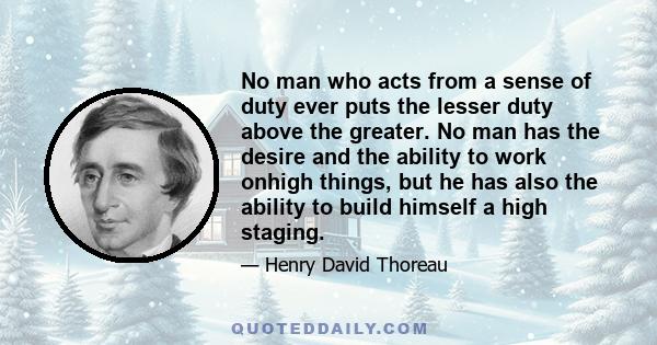 No man who acts from a sense of duty ever puts the lesser duty above the greater. No man has the desire and the ability to work onhigh things, but he has also the ability to build himself a high staging.