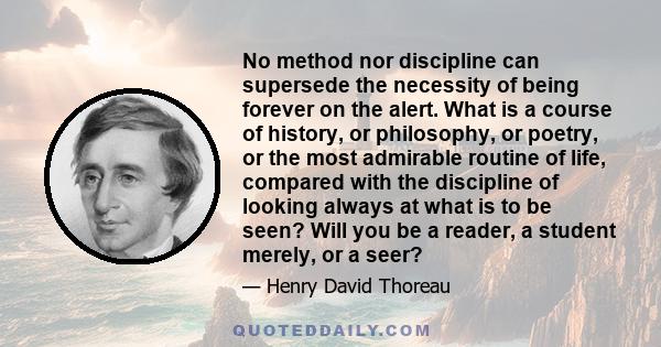 No method nor discipline can supersede the necessity of being forever on the alert. What is a course of history, or philosophy, or poetry, or the most admirable routine of life, compared with the discipline of looking