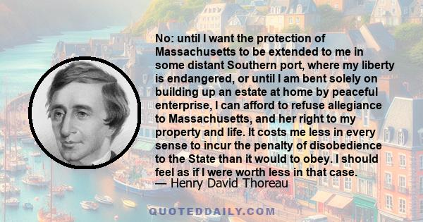 No: until I want the protection of Massachusetts to be extended to me in some distant Southern port, where my liberty is endangered, or until I am bent solely on building up an estate at home by peaceful enterprise, I