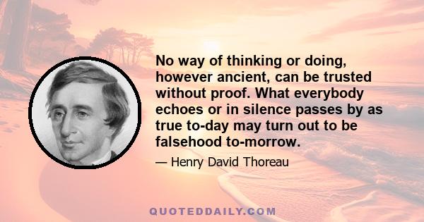 No way of thinking or doing, however ancient, can be trusted without proof. What everybody echoes or in silence passes by as true to-day may turn out to be falsehood to-morrow.