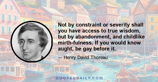 Not by constraint or severity shall you have access to true wisdom, but by abandonment, and childlike mirth-fulness. If you would know aught, be gay before it.