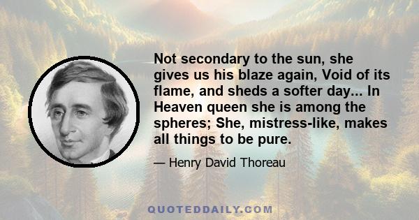 Not secondary to the sun, she gives us his blaze again, Void of its flame, and sheds a softer day... In Heaven queen she is among the spheres; She, mistress-like, makes all things to be pure.