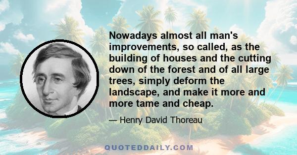 Nowadays almost all man's improvements, so called, as the building of houses and the cutting down of the forest and of all large trees, simply deform the landscape, and make it more and more tame and cheap.