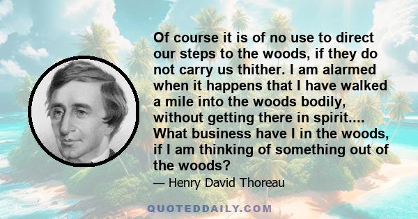 Of course it is of no use to direct our steps to the woods, if they do not carry us thither. I am alarmed when it happens that I have walked a mile into the woods bodily, without getting there in spirit.... What