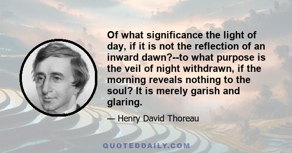 Of what significance the light of day, if it is not the reflection of an inward dawn?--to what purpose is the veil of night withdrawn, if the morning reveals nothing to the soul? It is merely garish and glaring.