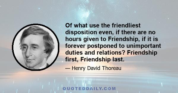 Of what use the friendliest disposition even, if there are no hours given to Friendship, if it is forever postponed to unimportant duties and relations? Friendship first, Friendship last.