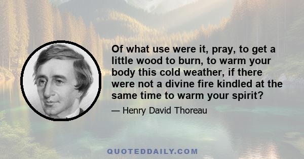 Of what use were it, pray, to get a little wood to burn, to warm your body this cold weather, if there were not a divine fire kindled at the same time to warm your spirit?