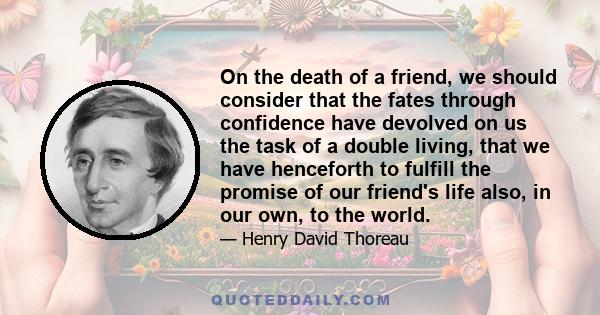 On the death of a friend, we should consider that the fates through confidence have devolved on us the task of a double living, that we have henceforth to fulfill the promise of our friend's life also, in our own, to