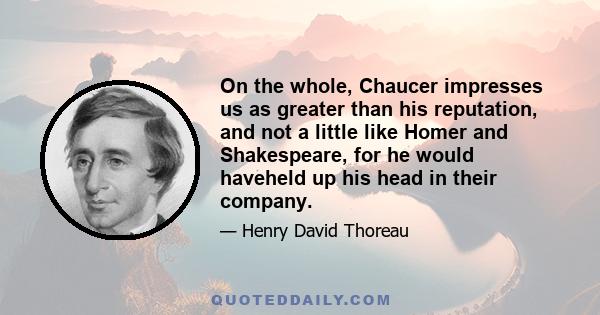 On the whole, Chaucer impresses us as greater than his reputation, and not a little like Homer and Shakespeare, for he would haveheld up his head in their company.