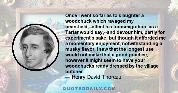 Once I went so far as to slaughter a woodchuck which ravaged my bean-field,--effect his transmigration, as a Tartar would say,--and devour him, partly for experiment's sake; but though it afforded me a momentary