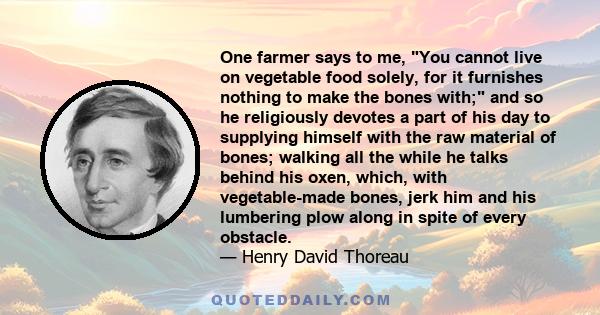 One farmer says to me, You cannot live on vegetable food solely, for it furnishes nothing to make the bones with; and so he religiously devotes a part of his day to supplying himself with the raw material of bones;